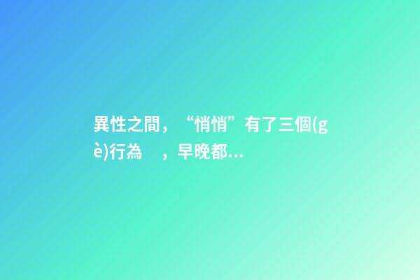 異性之間，“悄悄”有了三個(gè)行為，早晚都會(huì)在一起。